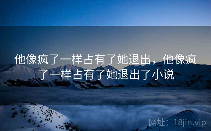 他像疯了一样占有了她退出，他像疯了一样占有了她退出了小说
