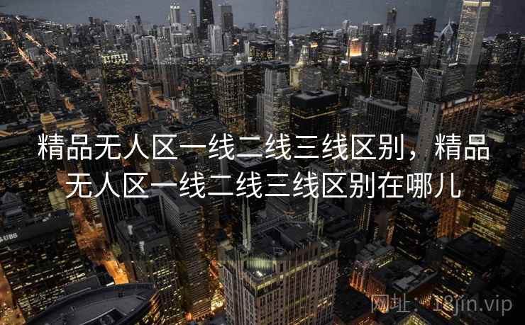 精品无人区一线二线三线区别，精品无人区一线二线三线区别在哪儿