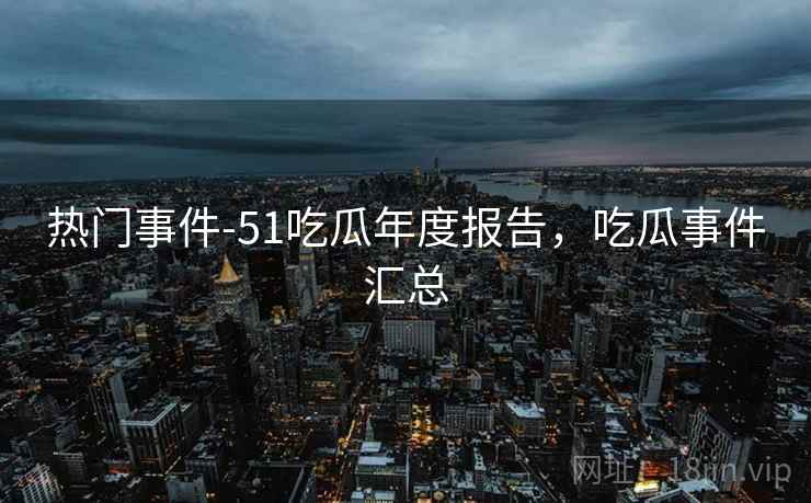热门事件-51吃瓜年度报告，吃瓜事件汇总